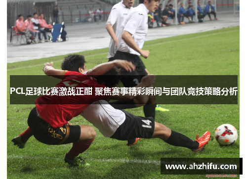 PCL足球比赛激战正酣 聚焦赛事精彩瞬间与团队竞技策略分析